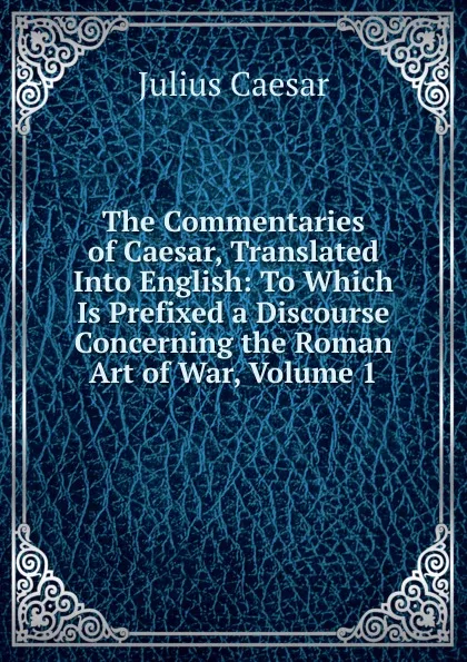 Обложка книги The Commentaries of Caesar, Translated Into English: To Which Is Prefixed a Discourse Concerning the Roman Art of War, Volume 1, Caesar Gaius Julius