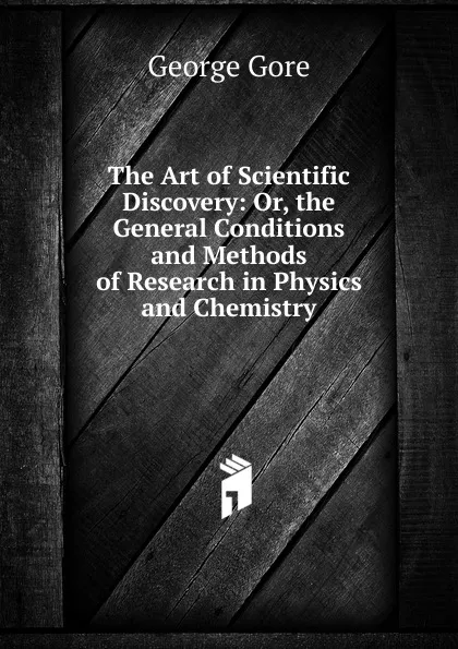 Обложка книги The Art of Scientific Discovery: Or, the General Conditions and Methods of Research in Physics and Chemistry, George Gore