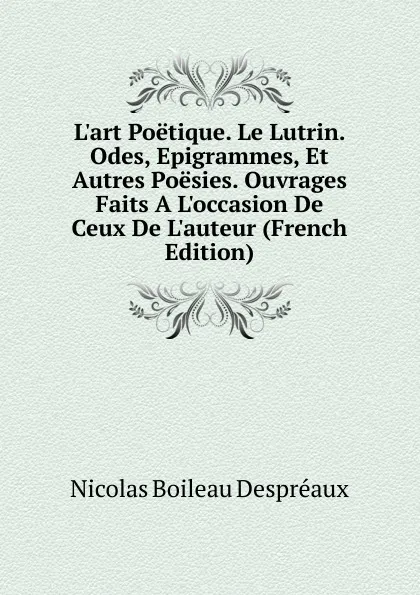 Обложка книги L.art Poetique. Le Lutrin. Odes, Epigrammes, Et Autres Poesies. Ouvrages Faits A L.occasion De Ceux De L.auteur (French Edition), Nicolas Boileau Despréaux