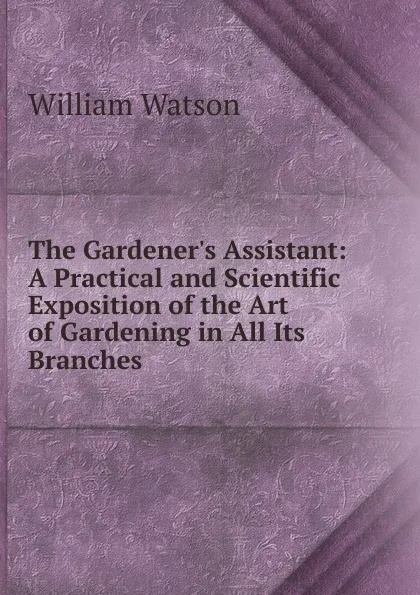 Обложка книги The Gardener.s Assistant: A Practical and Scientific Exposition of the Art of Gardening in All Its Branches, William Watson