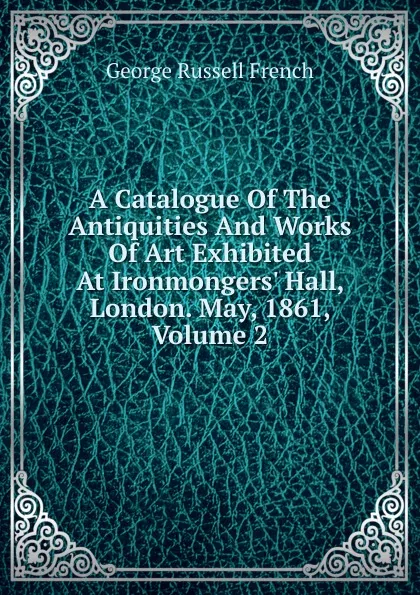 Обложка книги A Catalogue Of The Antiquities And Works Of Art Exhibited At Ironmongers. Hall, London. May, 1861, Volume 2, George Russell French