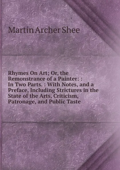 Обложка книги Rhymes On Art; Or, the Remonstrance of a Painter: : In Two Parts. : With Notes, and a Preface, Including Strictures in the State of the Arts, Criticism, Patronage, and Public Taste, Martin Archer Shee