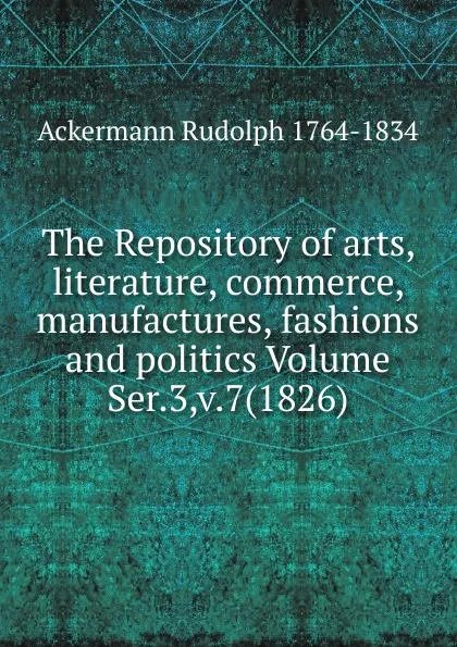 Обложка книги The Repository of arts, literature, commerce, manufactures, fashions and politics Volume Ser.3,v.7(1826), Ackermann Rudolph 1764-1834