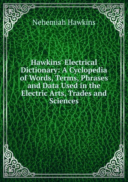 Обложка книги Hawkins. Electrical Dictionary: A Cyclopedia of Words, Terms, Phrases and Data Used in the Electric Arts, Trades and Sciences, Nehemiah Hawkins
