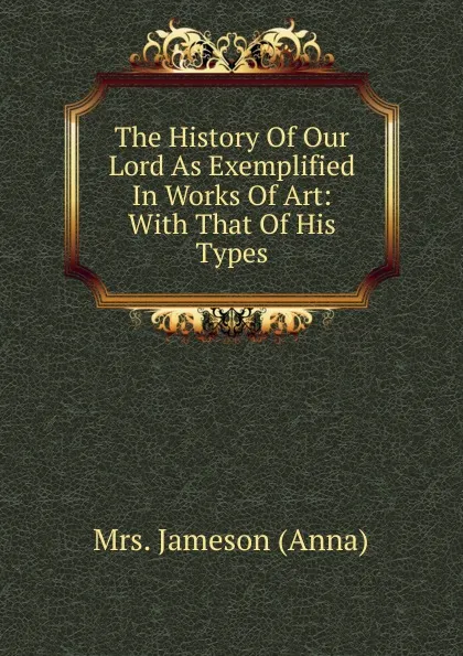 Обложка книги The History Of Our Lord As Exemplified In Works Of Art: With That Of His Types, Jameson