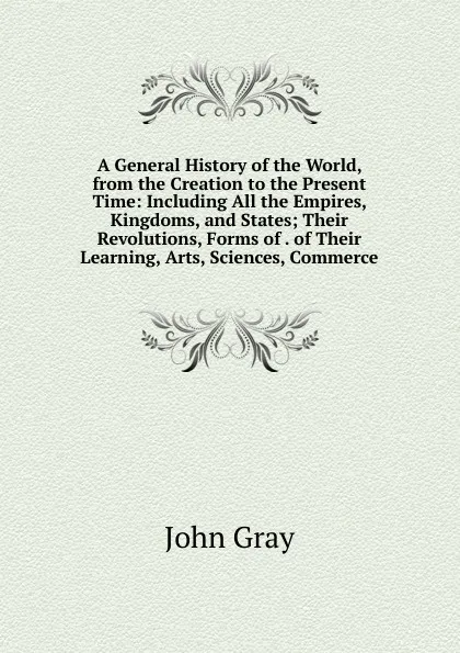 Обложка книги A General History of the World, from the Creation to the Present Time: Including All the Empires, Kingdoms, and States; Their Revolutions, Forms of . of Their Learning, Arts, Sciences, Commerce, John Gray