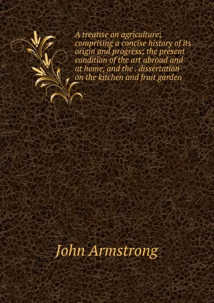 Обложка книги A treatise on agriculture; comprising a concise history of its origin and progress; the present condition of the art abroad and at home, and the . dissertation on the kitchen and fruit garden, John Armstrong