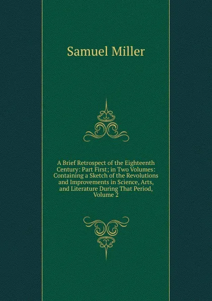 Обложка книги A Brief Retrospect of the Eighteenth Century: Part First; in Two Volumes: Containing a Sketch of the Revolutions and Improvements in Science, Arts, and Literature During That Period, Volume 2, Samuel Miller