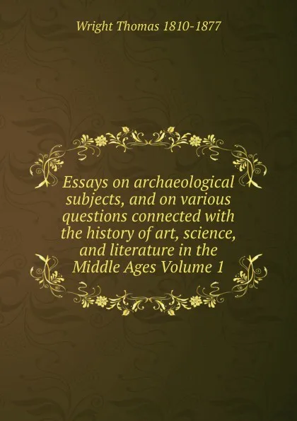 Обложка книги Essays on archaeological subjects, and on various questions connected with the history of art, science, and literature in the Middle Ages Volume 1, Thomas Wright