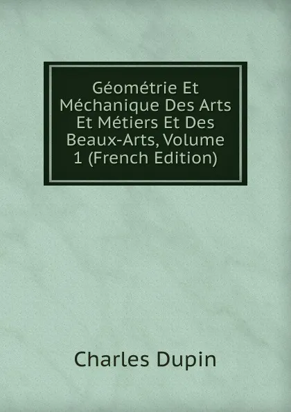 Обложка книги Geometrie Et Mechanique Des Arts Et Metiers Et Des Beaux-Arts, Volume 1 (French Edition), Charles Dupin