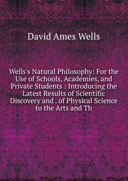 Обложка книги Wells.s Natural Philosophy: For the Use of Schools, Academies, and Private Students : Introducing the Latest Results of Scientific Discovery and . of Physical Science to the Arts and Th, David Ames Wells