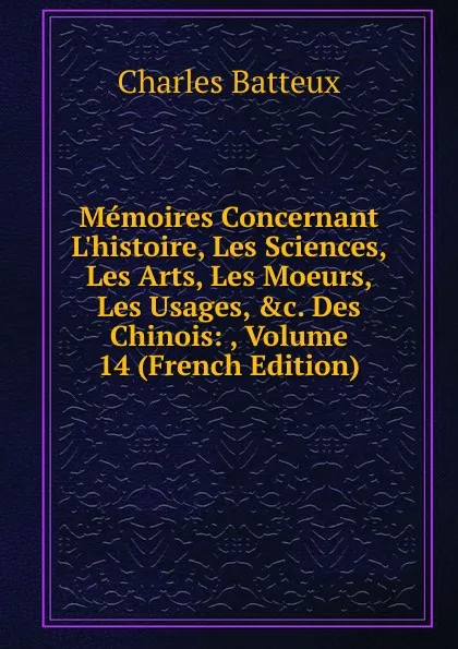 Обложка книги Memoires Concernant L.histoire, Les Sciences, Les Arts, Les Moeurs, Les Usages, .c. Des Chinois: , Volume 14 (French Edition), Charles Batteux