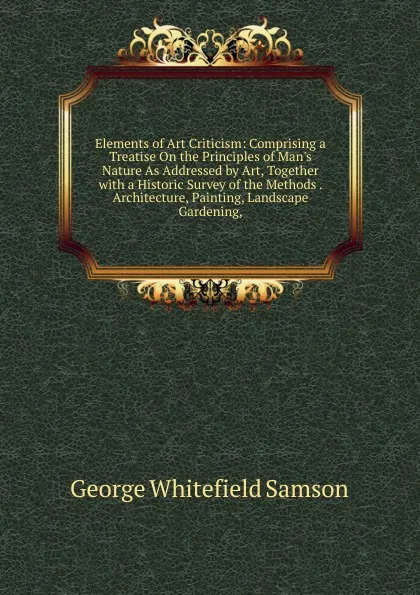 Обложка книги Elements of Art Criticism: Comprising a Treatise On the Principles of Man.s Nature As Addressed by Art, Together with a Historic Survey of the Methods . Architecture, Painting, Landscape Gardening,, George Whitefield Samson