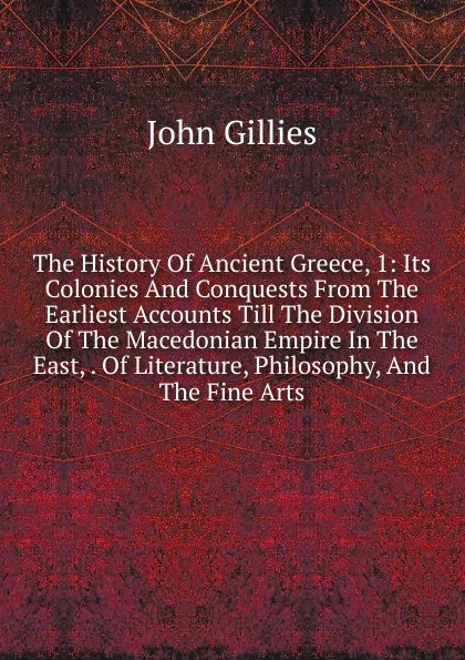 Обложка книги The History Of Ancient Greece, 1: Its Colonies And Conquests From The Earliest Accounts Till The Division Of The Macedonian Empire In The East, . Of Literature, Philosophy, And The Fine Arts, John Gillies