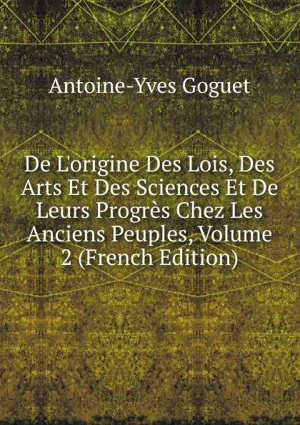 Обложка книги De L.origine Des Lois, Des Arts Et Des Sciences Et De Leurs Progres Chez Les Anciens Peuples, Volume 2 (French Edition), Antoine-Yves Goguet