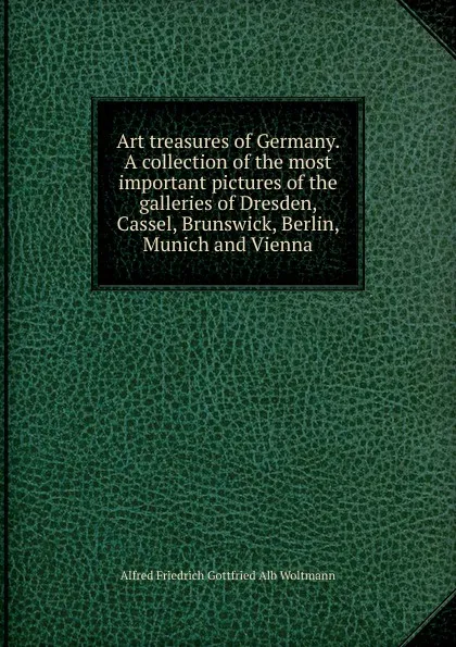 Обложка книги Art treasures of Germany. A collection of the most important pictures of the galleries of Dresden, Cassel, Brunswick, Berlin, Munich and Vienna, Alfred Friedrich Gottfried Alb Woltmann