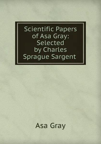 Обложка книги Scientific Papers of Asa Gray: Selected by Charles Sprague Sargent ., Asa Gray