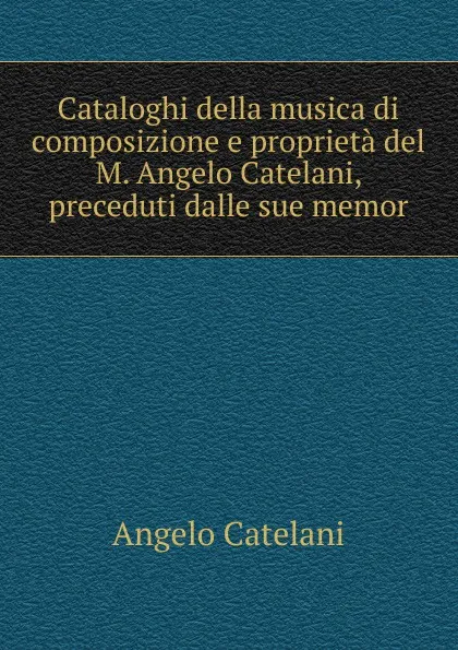 Обложка книги Cataloghi della musica di composizione e proprieta del M. Angelo Catelani, preceduti dalle sue memor, Angelo Catelani