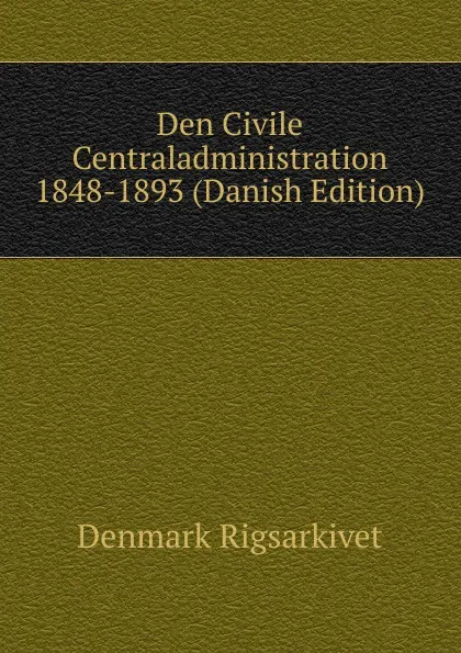 Обложка книги Den Civile Centraladministration 1848-1893 (Danish Edition), Denmark Rigsarkivet