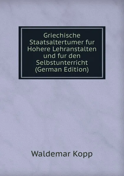 Обложка книги Griechische Staatsaltertumer fur Hohere Lehranstalten und fur den Selbstunterricht (German Edition), Waldemar Kopp