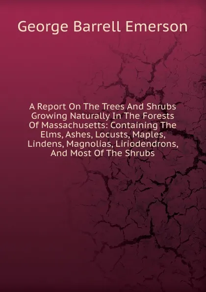 Обложка книги A Report On The Trees And Shrubs Growing Naturally In The Forests Of Massachusetts: Containing The Elms, Ashes, Locusts, Maples, Lindens, Magnolias, Liriodendrons, And Most Of The Shrubs, George Barrell Emerson