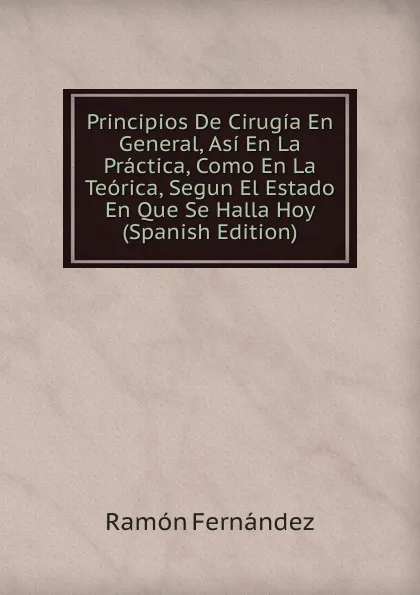 Обложка книги Principios De Cirugia En General, Asi En La Practica, Como En La Teorica, Segun El Estado En Que Se Halla Hoy (Spanish Edition), Ramón Fernández