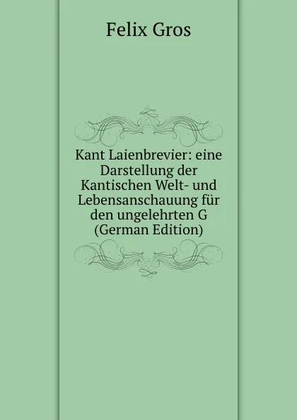 Обложка книги Kant Laienbrevier: eine Darstellung der Kantischen Welt- und Lebensanschauung fur den ungelehrten G (German Edition), Felix Gros