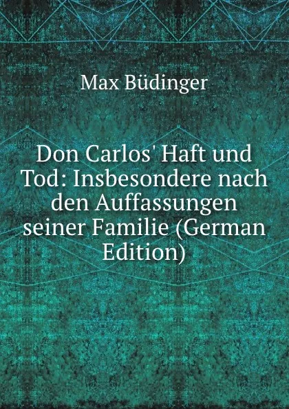 Обложка книги Don Carlos. Haft und Tod: Insbesondere nach den Auffassungen seiner Familie (German Edition), Max Büdinger