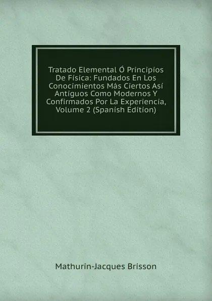 Обложка книги Tratado Elemental O Principios De Fisica: Fundados En Los Conocimientos Mas Ciertos Asi Antiguos Como Modernos Y Confirmados Por La Experiencia, Volume 2 (Spanish Edition), Mathurin-Jacques Brisson