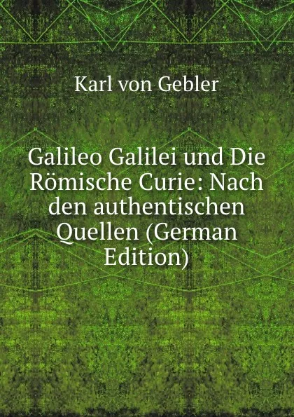 Обложка книги Galileo Galilei und Die Romische Curie: Nach den authentischen Quellen (German Edition), Karl von Gebler