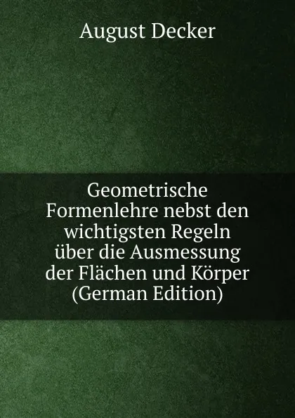 Обложка книги Geometrische Formenlehre nebst den wichtigsten Regeln uber die Ausmessung der Flachen und Korper (German Edition), August Decker