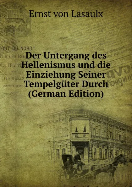 Обложка книги Der Untergang des Hellenismus und die Einziehung Seiner Tempelguter Durch (German Edition), Ernst von Lasaulx