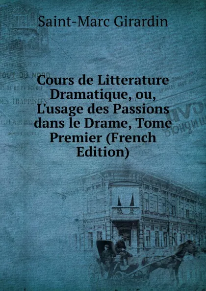 Обложка книги Cours de Litterature Dramatique, ou, L.usage des Passions dans le Drame, Tome Premier (French Edition), Saint-Marc Girardin