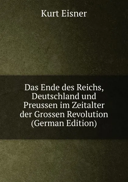 Обложка книги Das Ende des Reichs, Deutschland und Preussen im Zeitalter der Grossen Revolution (German Edition), Kurt Eisner