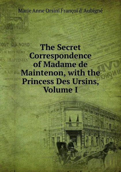 Обложка книги The Secret Correspondence of Madame de Maintenon, with the Princess Des Ursins, Volume I, Marie Anne Orsini Françoi d' Aubigné