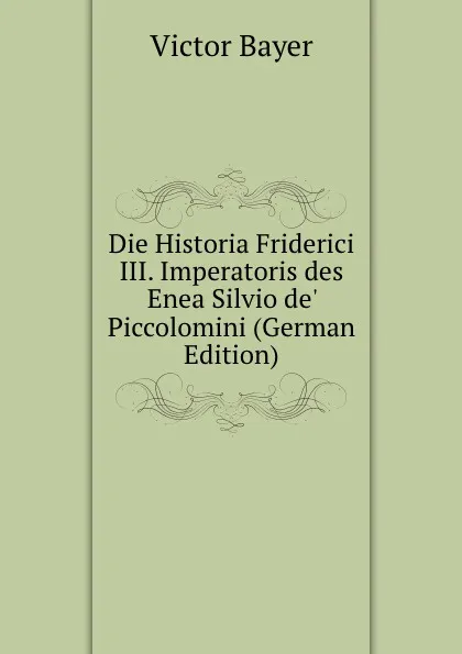 Обложка книги Die Historia Friderici III. Imperatoris des Enea Silvio de. Piccolomini (German Edition), Victor Bayer