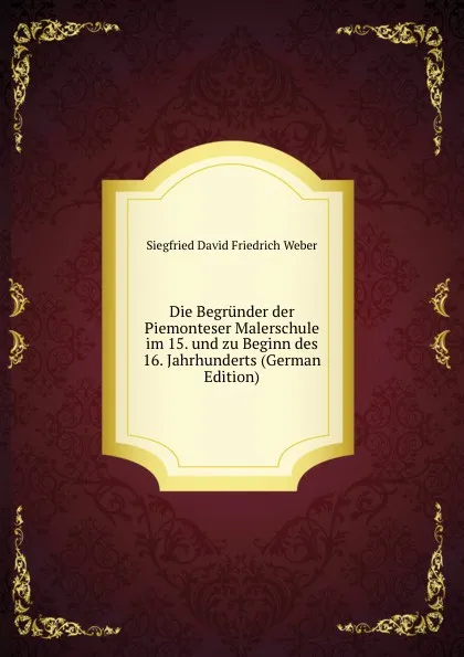 Обложка книги Die Begrunder der Piemonteser Malerschule im 15. und zu Beginn des 16. Jahrhunderts (German Edition), Siegfried David Friedrich Weber