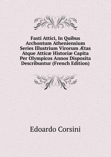 Обложка книги Fasti Attici, In Quibus Archontum Atheniensium Series Illustrium Virorum AEtas Atque Atticae Historiae Capita Per Olympicos Annos Disposita Describuntur (French Edition), Edoardo Corsini