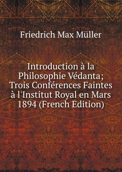 Обложка книги Introduction a la Philosophie Vedanta; Trois Conferences Faintes a l.Institut Royal en Mars 1894 (French Edition), Müller Friedrich Max