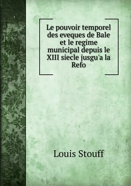 Обложка книги Le pouvoir temporel des eveques de Bale et le regime municipal depuis le XIII siecle jusgu.a la Refo, Louis Stouff