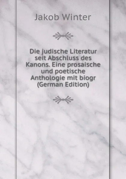 Обложка книги Die judische Literatur seit Abschluss des Kanons. Eine prosaische und poetische Anthologie mit biogr (German Edition), Jakob Winter