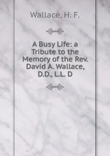 Обложка книги A Busy Life: a Tribute to the Memory of the Rev. David A. Wallace, D.D., L.L. D., Wallace, H. F.