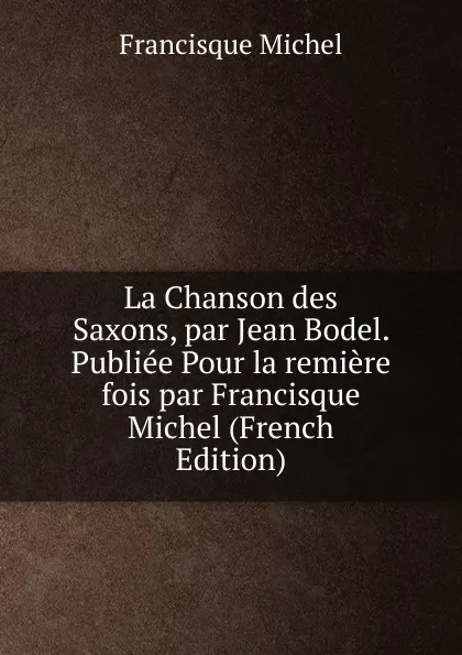 Обложка книги La Chanson des Saxons, par Jean Bodel. Publiee Pour la remiere fois par Francisque Michel (French Edition), Michel Francisque