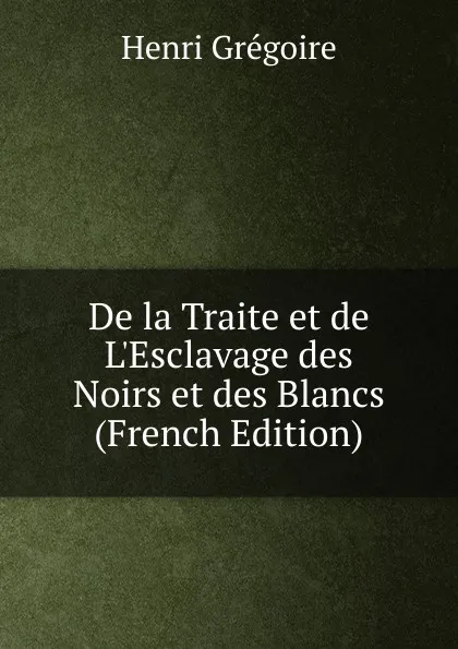 Обложка книги De la Traite et de L.Esclavage des Noirs et des Blancs (French Edition), Henri Grégoire