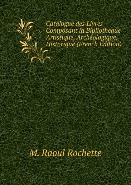 Обложка книги Catalogue des Livres Composant la Bibliotheque Artistique, Archeologique, Historique (French Edition), M. Raoul Rochette