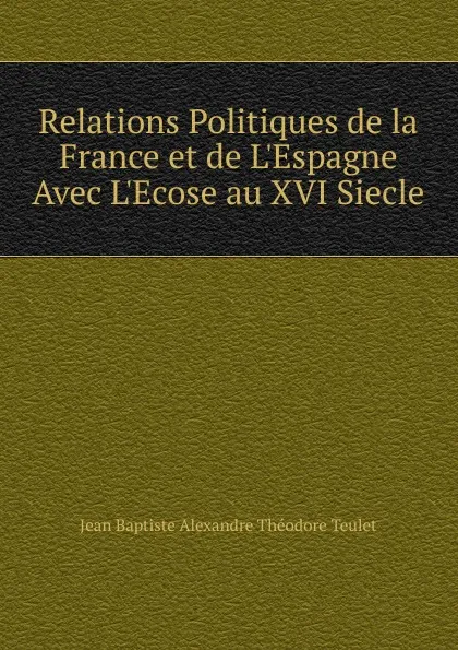 Обложка книги Relations Politiques de la France et de L.Espagne Avec L.Ecose au XVI Siecle, Jean Baptiste Alexandre Théodore Teulet