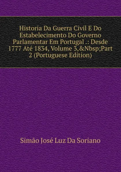 Обложка книги Historia Da Guerra Civil E Do Estabelecimento Do Governo Parlamentar Em Portugal .: Desde 1777 Ate 1834, Volume 3,.Nbsp;Part 2 (Portuguese Edition), Simão José Luz Da Soriano