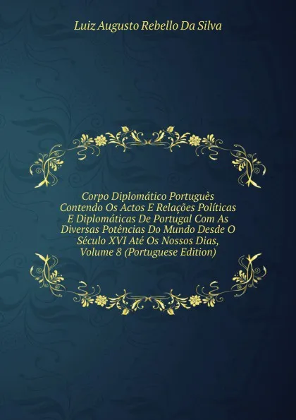 Обложка книги Corpo Diplomatico Portugues Contendo Os Actos E Relacoes Politicas E Diplomaticas De Portugal Com As Diversas Potencias Do Mundo Desde O Seculo XVI Ate Os Nossos Dias, Volume 8 (Portuguese Edition), Luiz Augusto Rebello Da Silva