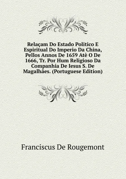 Обложка книги Relacam Do Estado Politico E Espiritual Do Imperio Da China, Pellos Annos De 1659 Ate O De 1666, Tr. Por Hum Religioso Da Companhia De Iesus S. De Magalhaes. (Portuguese Edition), Franciscus De Rougemont