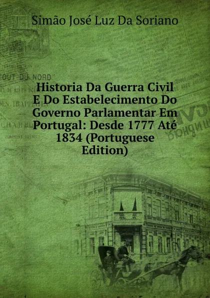 Обложка книги Historia Da Guerra Civil E Do Estabelecimento Do Governo Parlamentar Em Portugal: Desde 1777 Ate 1834 (Portuguese Edition), Simão José Luz Da Soriano